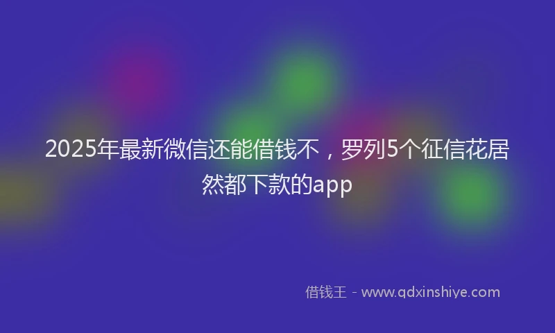 2025年最新微信还能借钱不，罗列5个征信花居然都下款的app