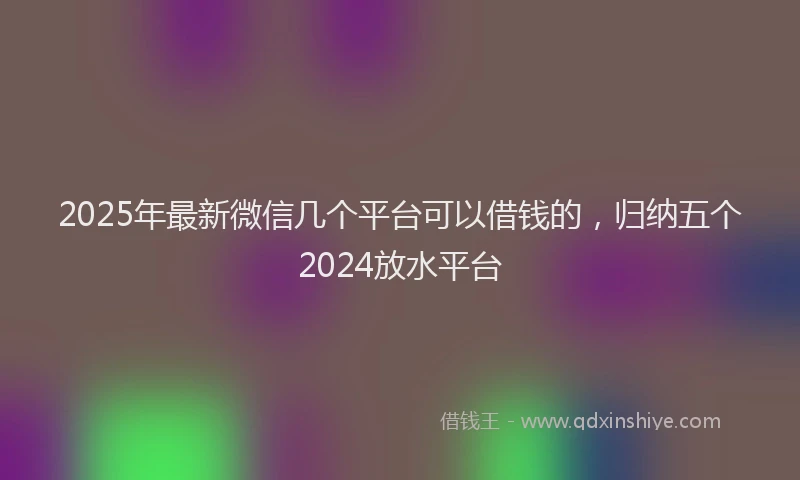 2025年最新微信几个平台可以借钱的，归纳五个2024放水平台