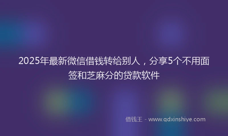 2025年最新微信借钱转给别人，分享5个不用面签和芝麻分的贷款软件