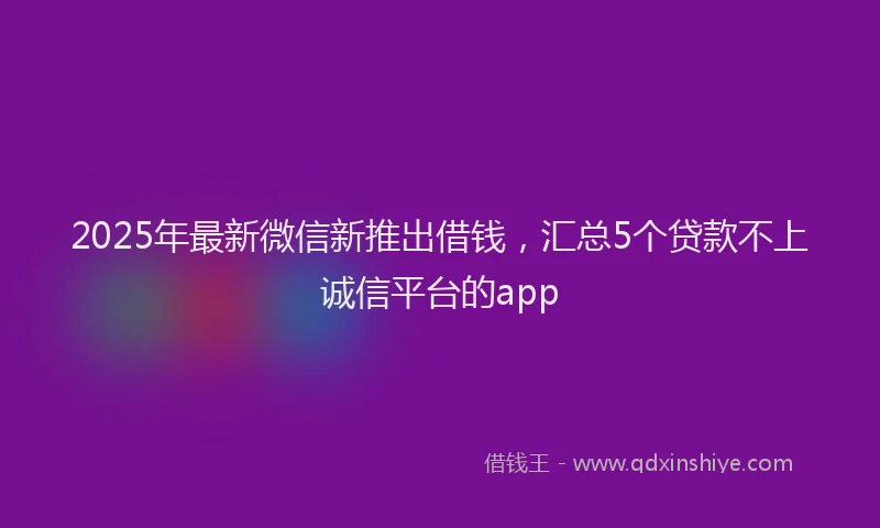 2025年最新微信新推出借钱，汇总5个贷款不上诚信平台的app