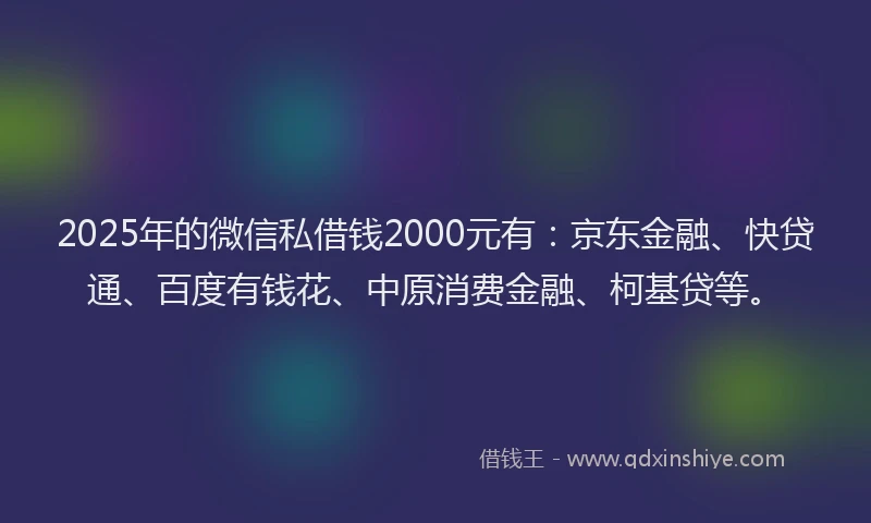 2025年的微信私借钱2000元有：京东金融、快贷通、百度有钱花、中原消费金融、柯基贷等。