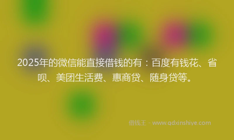 2025年的微信能直接借钱的有：百度有钱花、省呗、美团生活费、惠商贷、随身贷等。