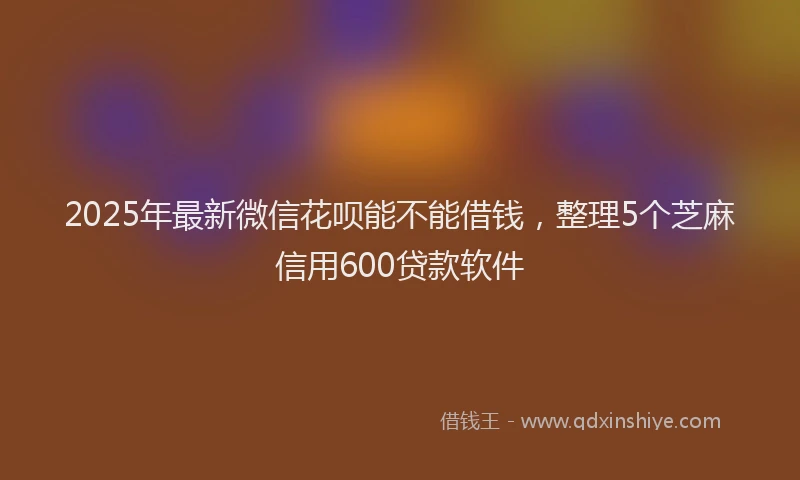 2025年最新微信花呗能不能借钱，整理5个芝麻信用600贷款软件
