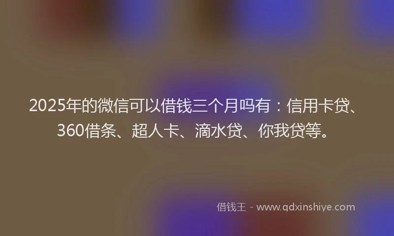 2025年的微信可以借钱三个月吗有：信用卡贷、360借条、超人卡、滴水贷、你我贷等。