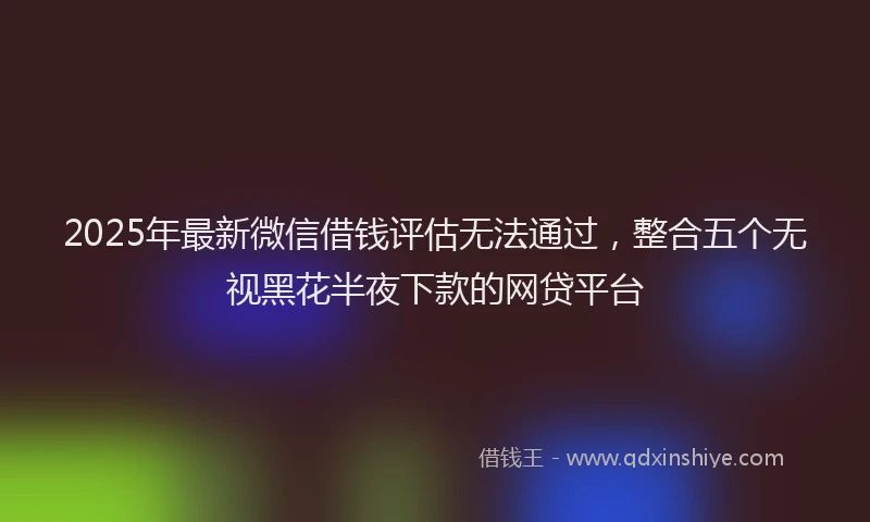 2025年最新微信借钱评估无法通过，整合五个无视黑花半夜下款的网贷平台
