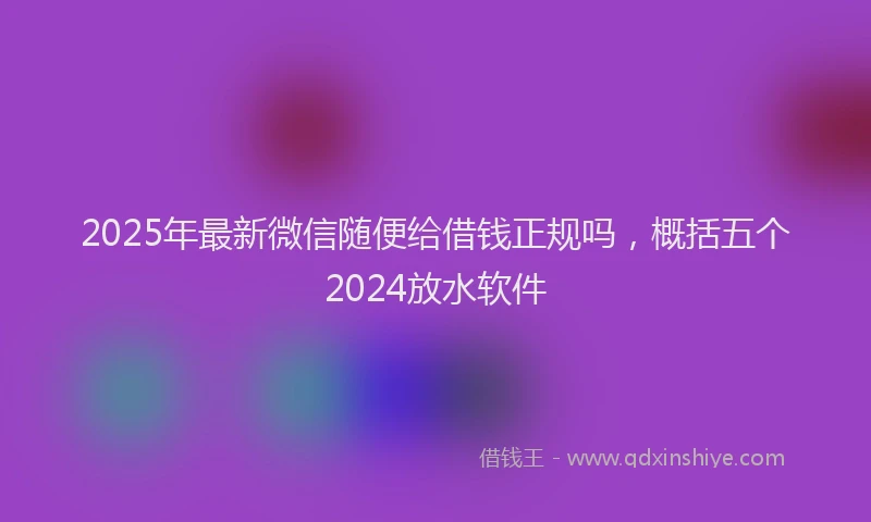 2025年最新微信随便给借钱正规吗，概括五个2024放水软件