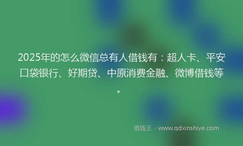2025年的怎么微信总有人借钱有：超人卡、平安口袋银行、好期贷、中原消费金融、微博借钱等。