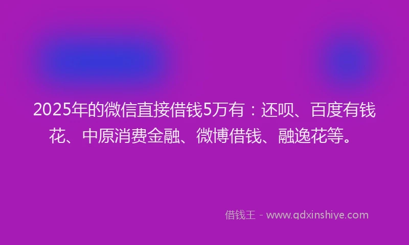 2025年的微信直接借钱5万有：还呗、百度有钱花、中原消费金融、微博借钱、融逸花等。