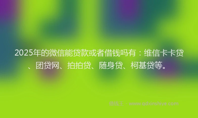 2025年的微信能贷款或者借钱吗有：维信卡卡贷、团贷网、拍拍贷、随身贷、柯基贷等。
