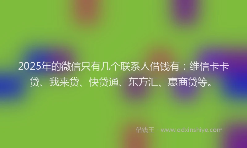 2025年的微信只有几个联系人借钱有：维信卡卡贷、我来贷、快贷通、东方汇、惠商贷等。