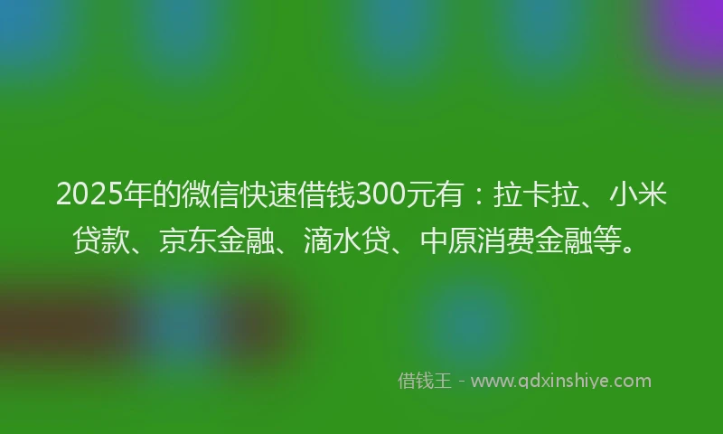 2025年的微信快速借钱300元有：拉卡拉、小米贷款、京东金融、滴水贷、中原消费金融等。