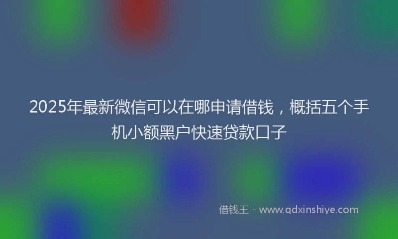 2025年最新微信可以在哪申请借钱，概括五个手机小额黑户快速贷款口子