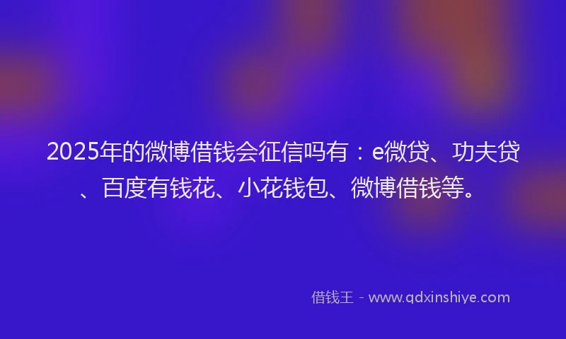 2025年的微博借钱会征信吗有：e微贷、功夫贷、百度有钱花、小花钱包、微博借钱等。