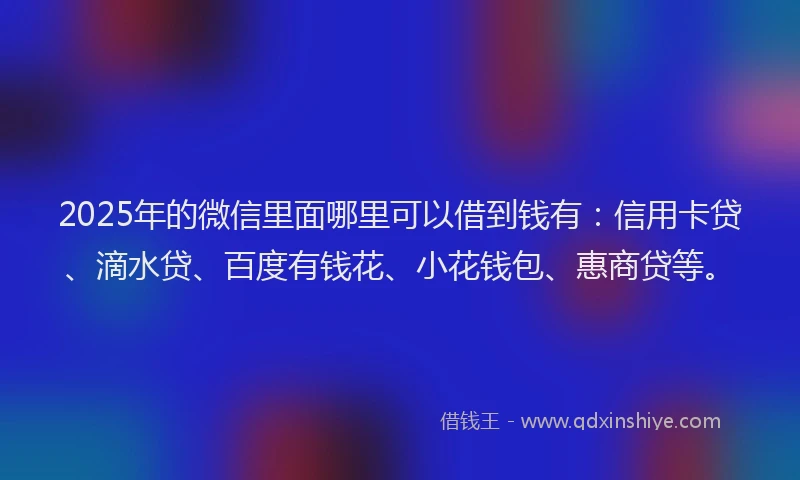 2025年的微信里面哪里可以借到钱有：信用卡贷、滴水贷、百度有钱花、小花钱包、惠商贷等。