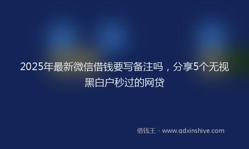 2025年最新微信借钱要写备注吗，分享5个无视黑白户秒过的网贷