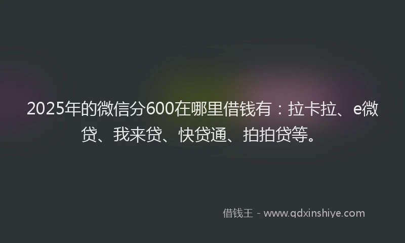 2025年的微信分600在哪里借钱有：拉卡拉、e微贷、我来贷、快贷通、拍拍贷等。