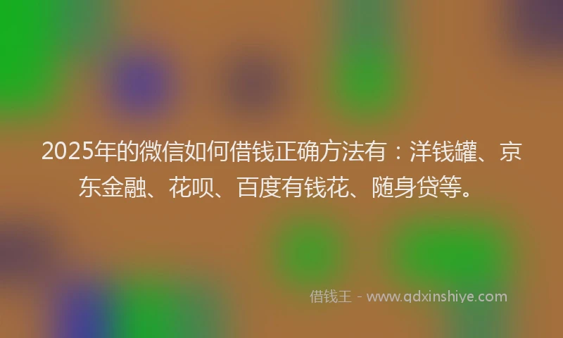 2025年的微信如何借钱正确方法有：洋钱罐、京东金融、花呗、百度有钱花、随身贷等。