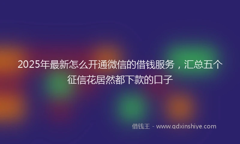 2025年最新怎么开通微信的借钱服务，汇总五个征信花居然都下款的口子