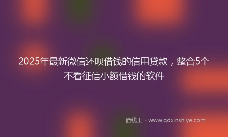 2025年最新微信还呗借钱的信用贷款，整合5个不看征信小额借钱的软件