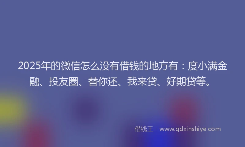 2025年的微信怎么没有借钱的地方有：度小满金融、投友圈、替你还、我来贷、好期贷等。