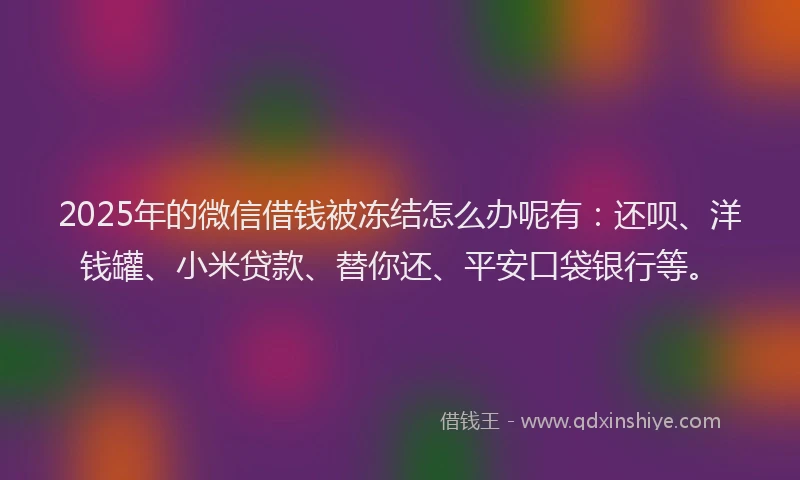 2025年的微信借钱被冻结怎么办呢有：还呗、洋钱罐、小米贷款、替你还、平安口袋银行等。