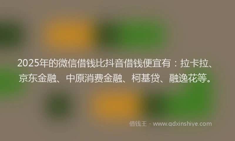 2025年的微信借钱比抖音借钱便宜有：拉卡拉、京东金融、中原消费金融、柯基贷、融逸花等。