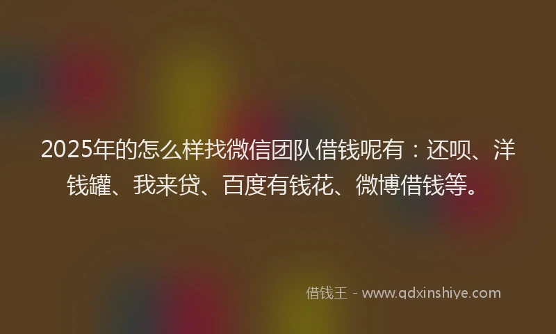 2025年的怎么样找微信团队借钱呢有：还呗、洋钱罐、我来贷、百度有钱花、微博借钱等。