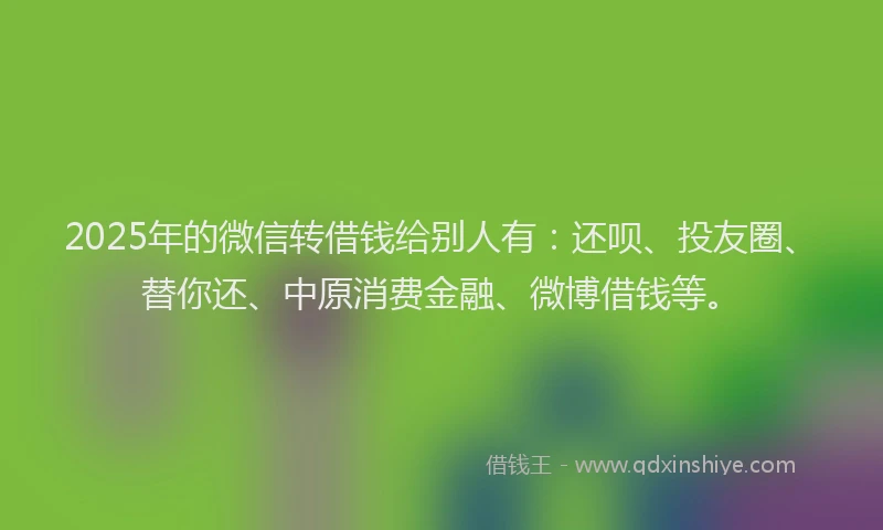 2025年的微信转借钱给别人有：还呗、投友圈、替你还、中原消费金融、微博借钱等。