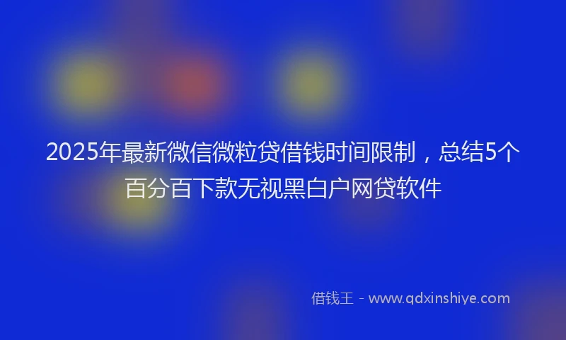 2025年最新微信微粒贷借钱时间限制，总结5个百分百下款无视黑白户网贷软件