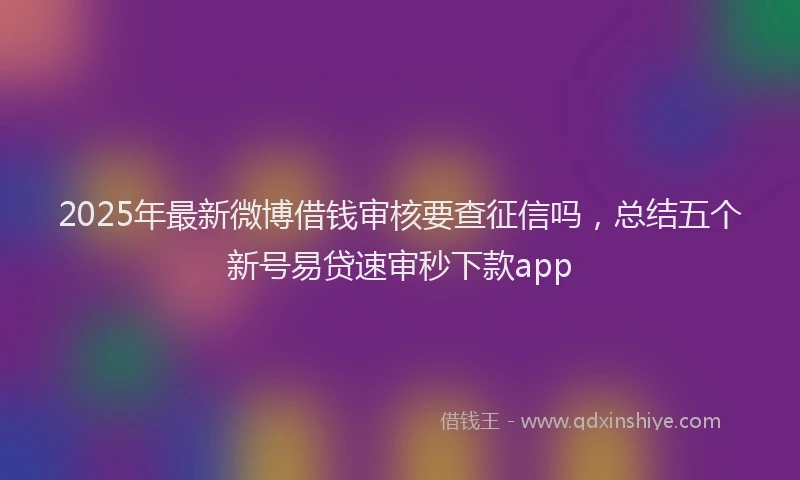 2025年最新微博借钱审核要查征信吗，总结五个新号易贷速审秒下款app