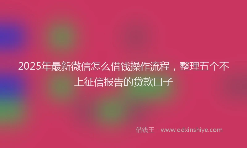 2025年最新微信怎么借钱操作流程，整理五个不上征信报告的贷款口子