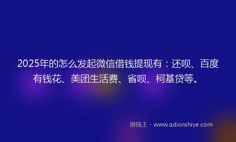 2025年的怎么发起微信借钱提现有：还呗、百度有钱花、美团生活费、省呗、柯基贷等。