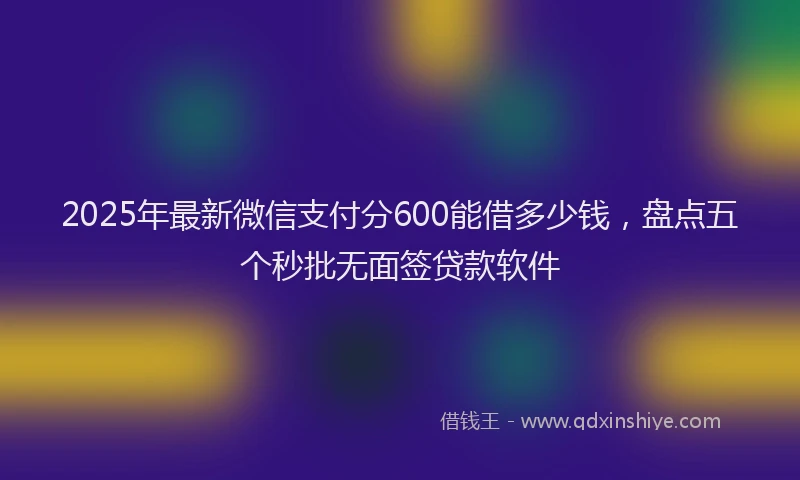 2025年最新微信支付分600能借多少钱，盘点五个秒批无面签贷款软件