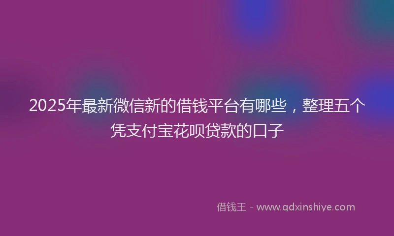 2025年最新微信新的借钱平台有哪些，整理五个凭支付宝花呗贷款的口子