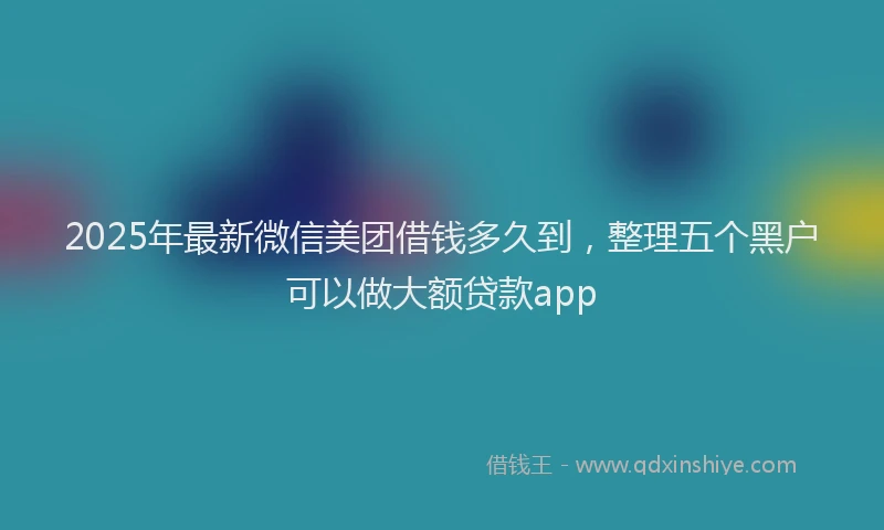 2025年最新微信美团借钱多久到，整理五个黑户可以做大额贷款app