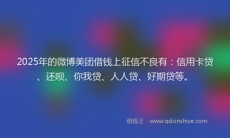 2025年的微博美团借钱上征信不良有：信用卡贷、还呗、你我贷、人人贷、好期贷等。