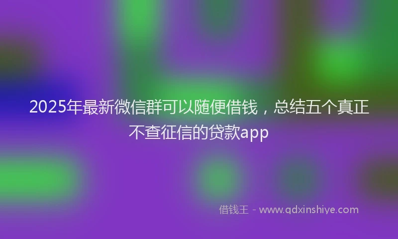 2025年最新微信群可以随便借钱，总结五个真正不查征信的贷款app