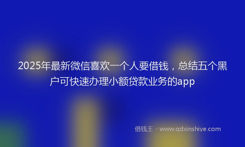 2025年最新微信喜欢一个人要借钱，总结五个黑户可快速办理小额贷款业务的app