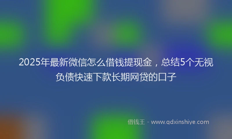 2025年最新微信怎么借钱提现金，总结5个无视负债快速下款长期网贷的口子