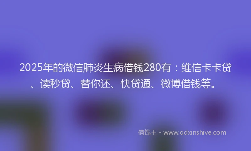 2025年的微信肺炎生病借钱280有：维信卡卡贷、读秒贷、替你还、快贷通、微博借钱等。