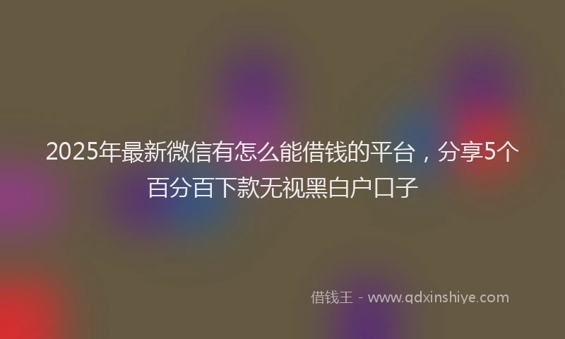 2025年最新微信有怎么能借钱的平台，分享5个百分百下款无视黑白户口子