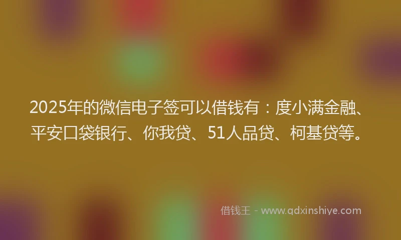 2025年的微信电子签可以借钱有：度小满金融、平安口袋银行、你我贷、51人品贷、柯基贷等。