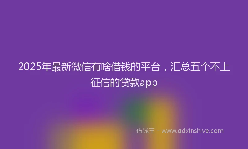 2025年最新微信有啥借钱的平台，汇总五个不上征信的贷款app