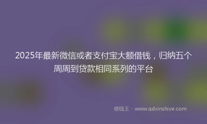 2025年最新微信或者支付宝大额借钱，归纳五个周周到贷款相同系列的平台