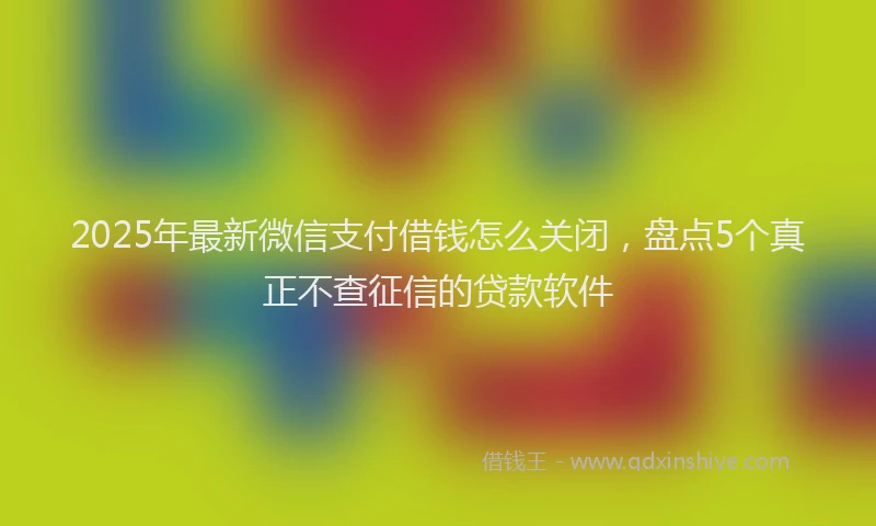 2025年最新微信支付借钱怎么关闭，盘点5个真正不查征信的贷款软件