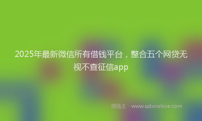 2025年最新微信所有借钱平台，整合五个网贷无视不查征信app