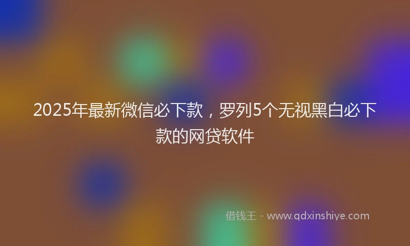 2025年最新微信必下款，罗列5个无视黑白必下款的网贷软件