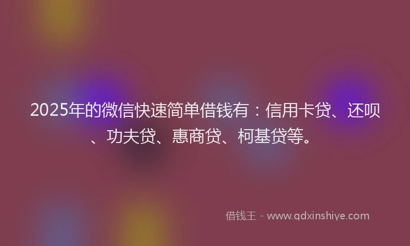 2025年的微信快速简单借钱有：信用卡贷、还呗、功夫贷、惠商贷、柯基贷等。