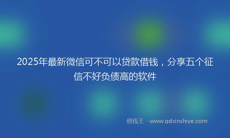 2025年最新微信可不可以贷款借钱，分享五个征信不好负债高的软件
