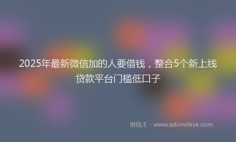 2025年最新微信加的人要借钱，整合5个新上线贷款平台门槛低口子